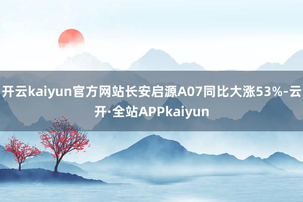 开云kaiyun官方网站长安启源A07同比大涨53%-云开·全站APPkaiyun