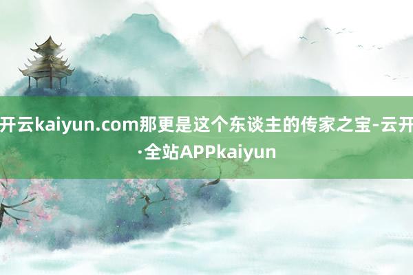 开云kaiyun.com那更是这个东谈主的传家之宝-云开·全站APPkaiyun