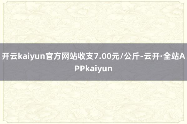 开云kaiyun官方网站收支7.00元/公斤-云开·全站APPkaiyun