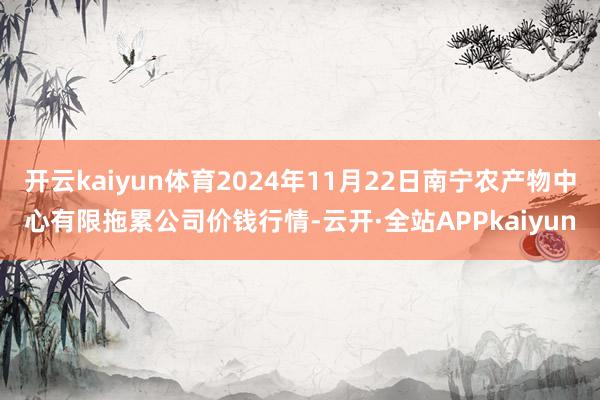 开云kaiyun体育2024年11月22日南宁农产物中心有限拖累公司价钱行情-云开·全站APPkaiyun