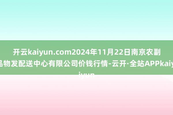 开云kaiyun.com2024年11月22日南京农副居品物发配送中心有限公司价钱行情-云开·全站APPkaiyun