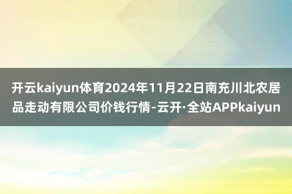 开云kaiyun体育2024年11月22日南充川北农居品走动有限公司价钱行情-云开·全站APPkaiyun