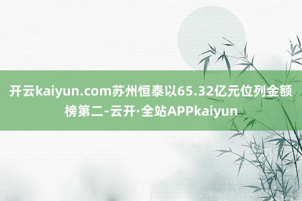 开云kaiyun.com苏州恒泰以65.32亿元位列金额榜第二-云开·全站APPkaiyun