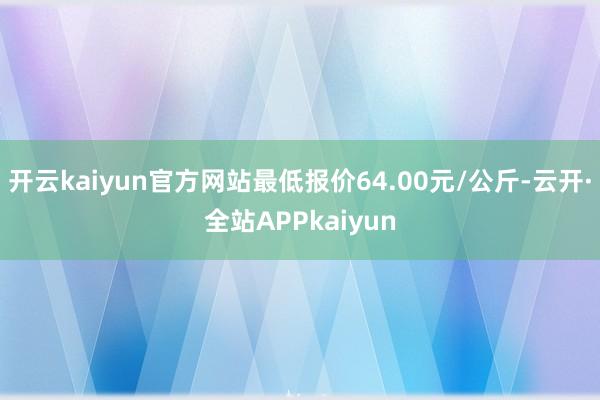 开云kaiyun官方网站最低报价64.00元/公斤-云开·全站APPkaiyun