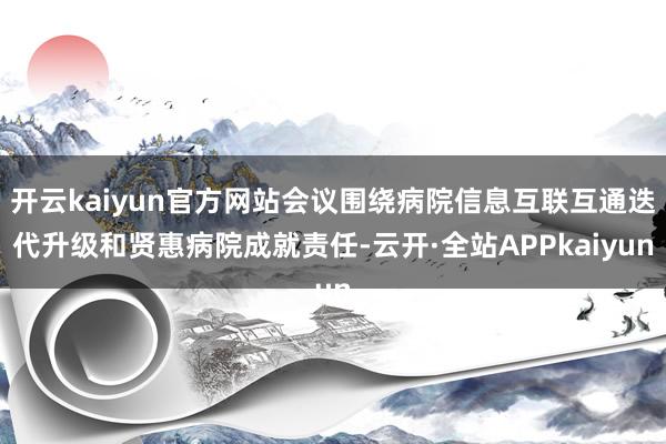 开云kaiyun官方网站会议围绕病院信息互联互通迭代升级和贤惠病院成就责任-云开·全站APPkaiyun