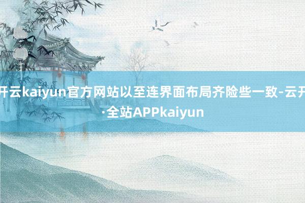 开云kaiyun官方网站以至连界面布局齐险些一致-云开·全站APPkaiyun