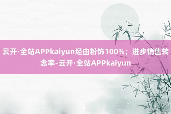 云开·全站APPkaiyun经由粉饰100%；进步销售转念率-云开·全站APPkaiyun