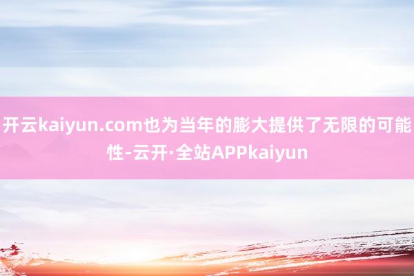 开云kaiyun.com也为当年的膨大提供了无限的可能性-云开·全站APPkaiyun