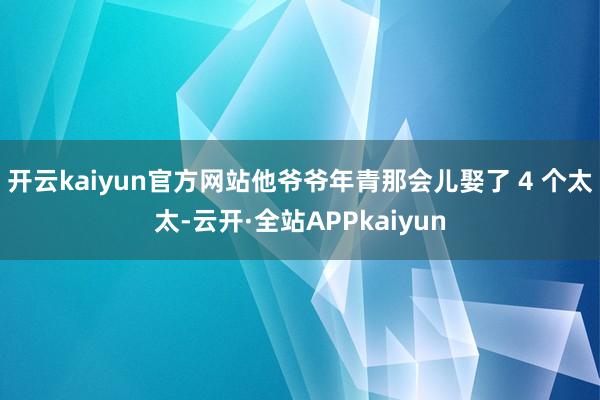 开云kaiyun官方网站他爷爷年青那会儿娶了 4 个太太-云开·全站APPkaiyun