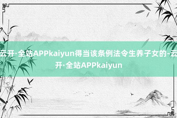 云开·全站APPkaiyun得当该条例法令生养子女的-云开·全站APPkaiyun