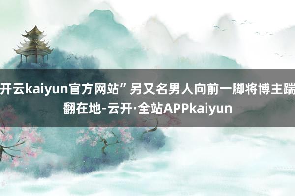 开云kaiyun官方网站”另又名男人向前一脚将博主踹翻在地-云开·全站APPkaiyun