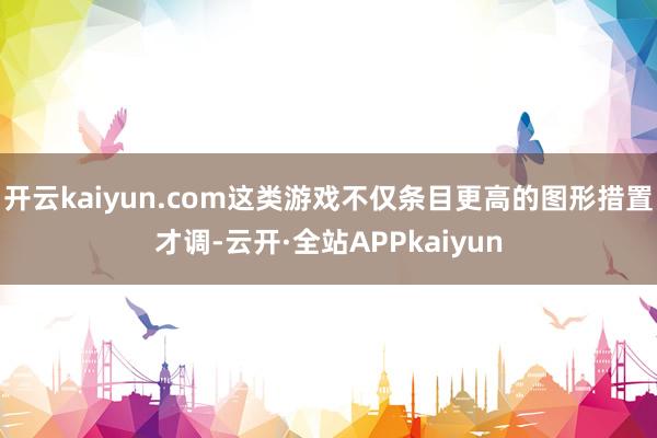 开云kaiyun.com这类游戏不仅条目更高的图形措置才调-云开·全站APPkaiyun