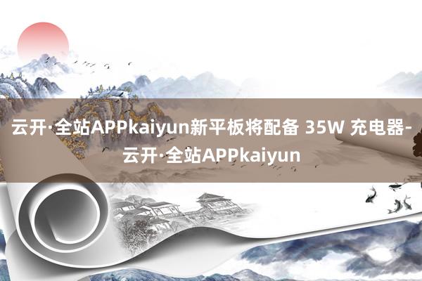 云开·全站APPkaiyun新平板将配备 35W 充电器-云开·全站APPkaiyun