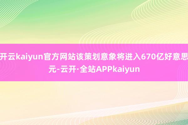 开云kaiyun官方网站该策划意象将进入670亿好意思元-云开·全站APPkaiyun