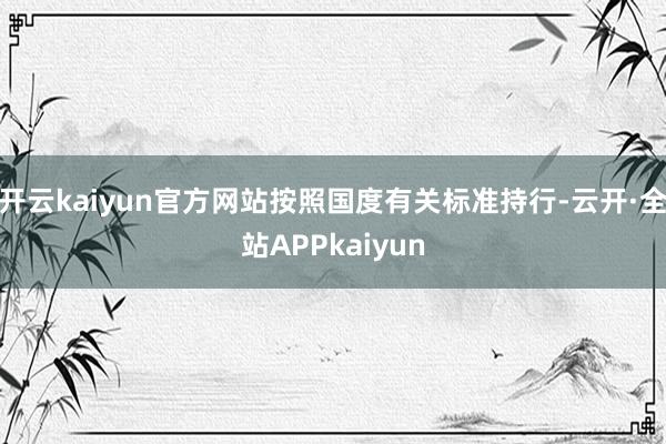 开云kaiyun官方网站按照国度有关标准持行-云开·全站APPkaiyun