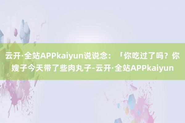 云开·全站APPkaiyun说说念：「你吃过了吗？你嫂子今天带了些肉丸子-云开·全站APPkaiyun