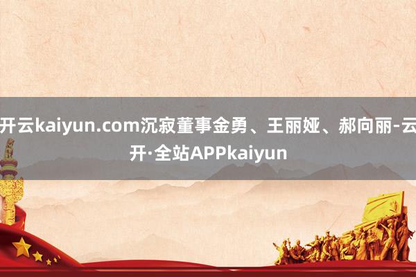 开云kaiyun.com沉寂董事金勇、王丽娅、郝向丽-云开·全站APPkaiyun