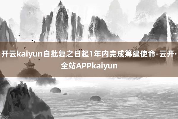 开云kaiyun自批复之日起1年内完成筹建使命-云开·全站APPkaiyun