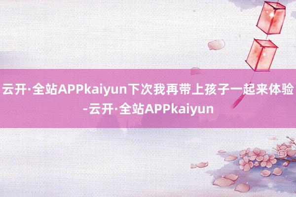 云开·全站APPkaiyun下次我再带上孩子一起来体验-云开·全站APPkaiyun