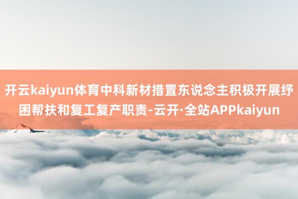 开云kaiyun体育中科新材措置东说念主积极开展纾困帮扶和复工复产职责-云开·全站APPkaiyun