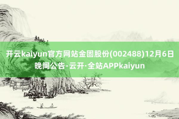 开云kaiyun官方网站金固股份(002488)12月6日晚间公告-云开·全站APPkaiyun