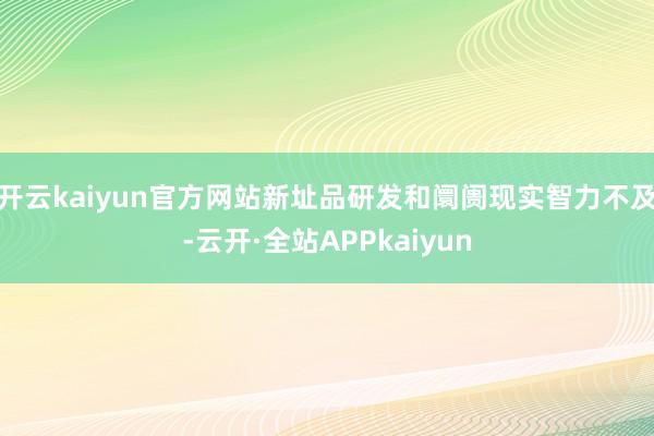 开云kaiyun官方网站新址品研发和阛阓现实智力不及-云开·全站APPkaiyun