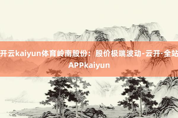 开云kaiyun体育岭南股份：股价极端波动-云开·全站APPkaiyun