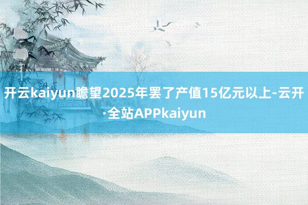 开云kaiyun瞻望2025年罢了产值15亿元以上-云开·全站APPkaiyun