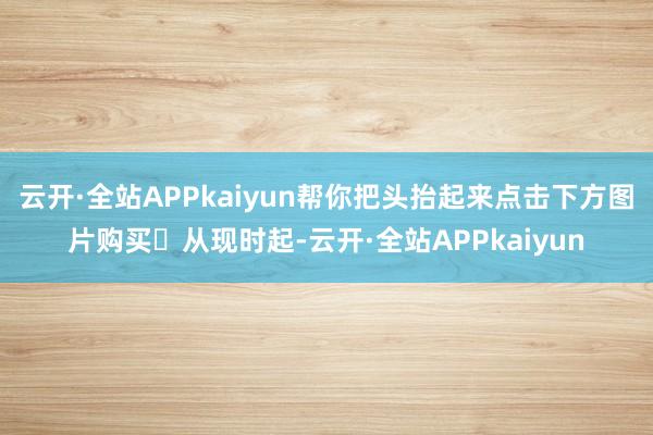 云开·全站APPkaiyun帮你把头抬起来点击下方图片购买☟从现时起-云开·全站APPkaiyun