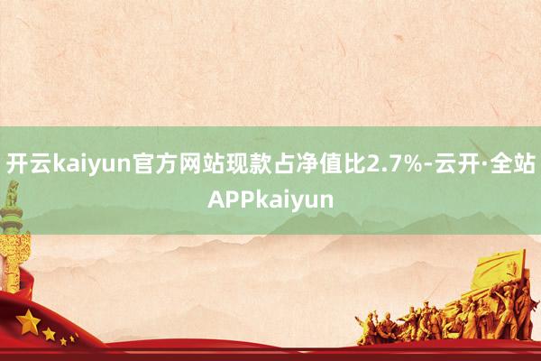 开云kaiyun官方网站现款占净值比2.7%-云开·全站APPkaiyun