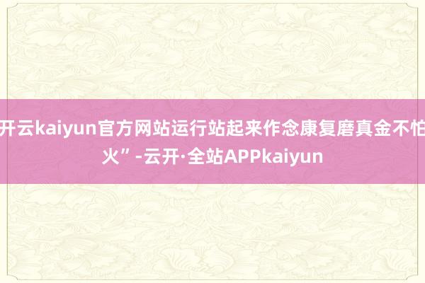 开云kaiyun官方网站运行站起来作念康复磨真金不怕火”-云开·全站APPkaiyun