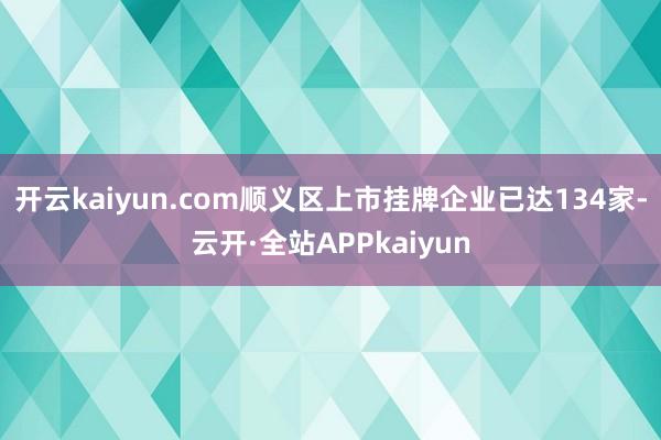 开云kaiyun.com顺义区上市挂牌企业已达134家-云开·全站APPkaiyun