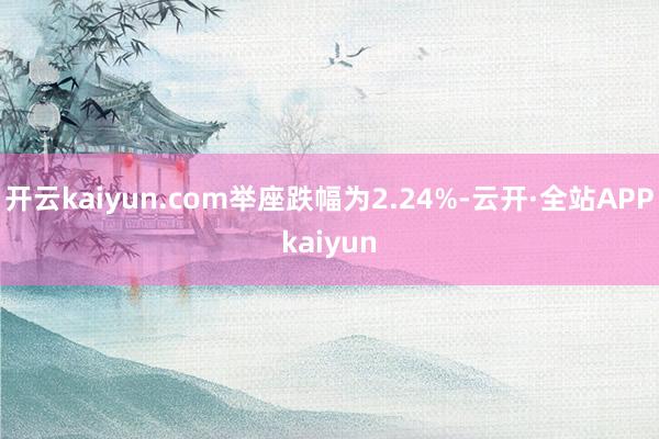 开云kaiyun.com举座跌幅为2.24%-云开·全站APPkaiyun