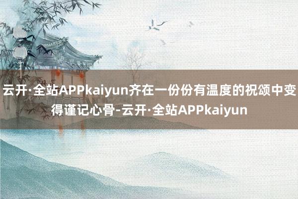 云开·全站APPkaiyun齐在一份份有温度的祝颂中变得谨记心骨-云开·全站APPkaiyun