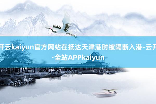 开云kaiyun官方网站在抵达天津港时被隔断入港-云开·全站APPkaiyun