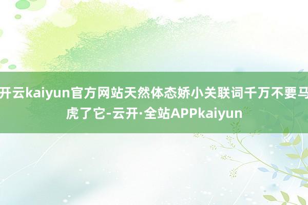 开云kaiyun官方网站天然体态娇小关联词千万不要马虎了它-云开·全站APPkaiyun