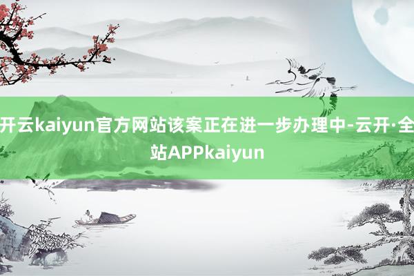 开云kaiyun官方网站该案正在进一步办理中-云开·全站APPkaiyun