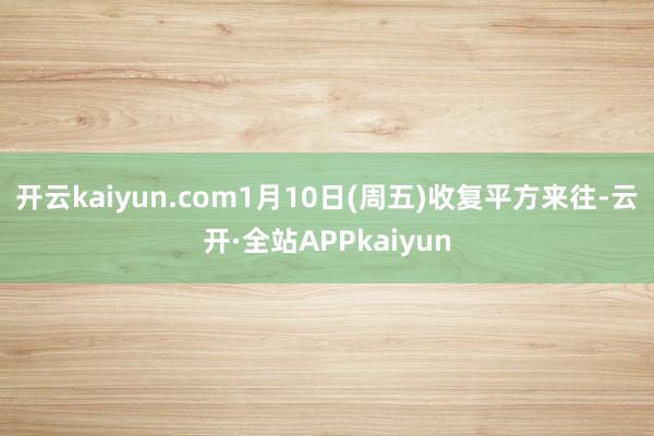 开云kaiyun.com1月10日(周五)收复平方来往-云开·全站APPkaiyun