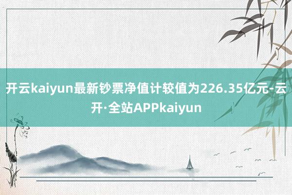 开云kaiyun最新钞票净值计较值为226.35亿元-云开·全站APPkaiyun