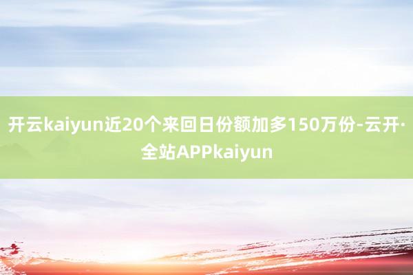 开云kaiyun近20个来回日份额加多150万份-云开·全站APPkaiyun