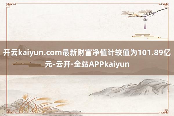 开云kaiyun.com最新财富净值计较值为101.89亿元-云开·全站APPkaiyun