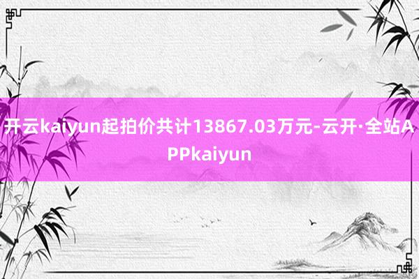 开云kaiyun起拍价共计13867.03万元-云开·全站APPkaiyun