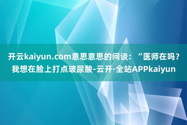 开云kaiyun.com意思意思的问谈：“医师在吗？我想在脸上打点玻尿酸-云开·全站APPkaiyun