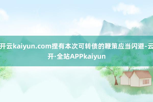 开云kaiyun.com捏有本次可转债的鞭策应当闪避-云开·全站APPkaiyun