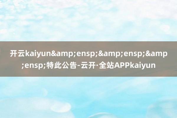 开云kaiyun&ensp;&ensp;&ensp;特此公告-云开·全站APPkaiyun