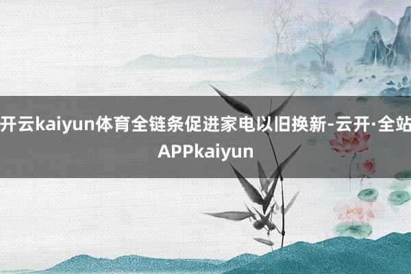 开云kaiyun体育全链条促进家电以旧换新-云开·全站APPkaiyun