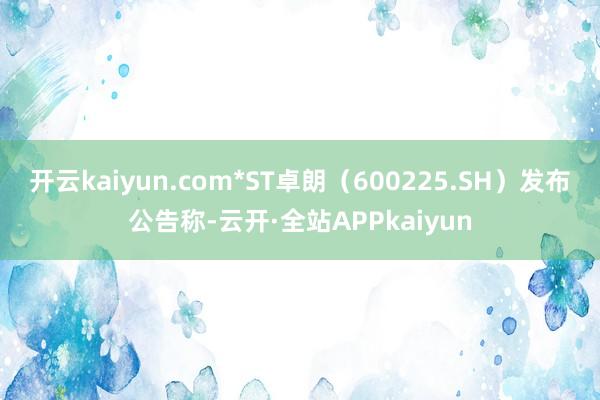 开云kaiyun.com*ST卓朗（600225.SH）发布公告称-云开·全站APPkaiyun