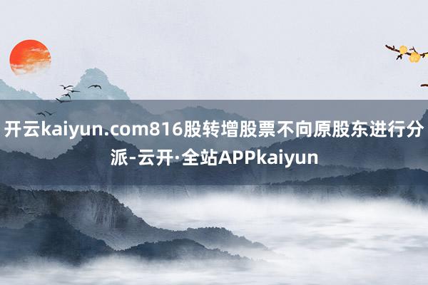 开云kaiyun.com816股转增股票不向原股东进行分派-云开·全站APPkaiyun