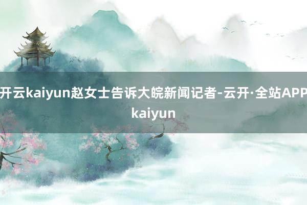 开云kaiyun赵女士告诉大皖新闻记者-云开·全站APPkaiyun