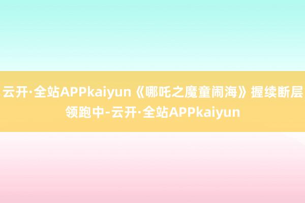 云开·全站APPkaiyun《哪吒之魔童闹海》握续断层领跑中-云开·全站APPkaiyun